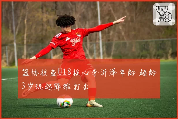 篮协核查U18核心李沂泽年龄 超龄3岁玩起降维打击