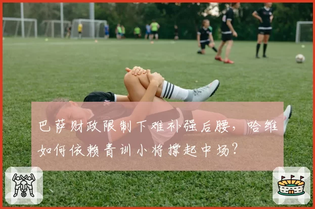 巴萨财政限制下难补强后腰，哈维如何依赖青训小将撑起中场？