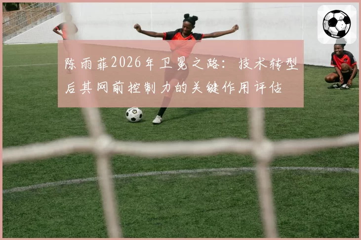 陈雨菲2026年卫冕之路：技术转型后其网前控制力的关键作用评估