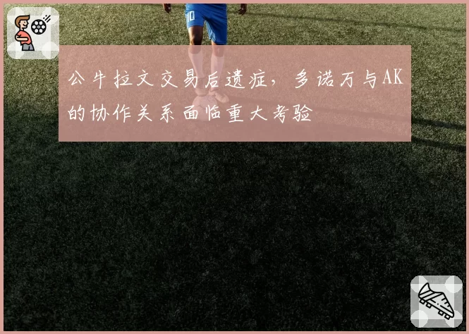 公牛拉文交易后遗症，多诺万与AK的协作关系面临重大考验