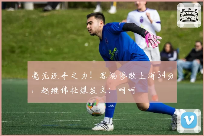 毫无还手之力！客场惨败上海34分，赵继伟社媒发文：呵呵