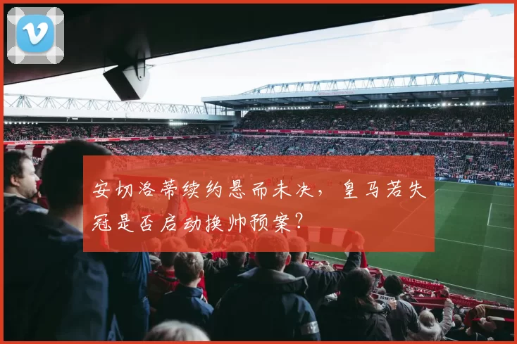 安切洛蒂续约悬而未决，皇马若失冠是否启动换帅预案？