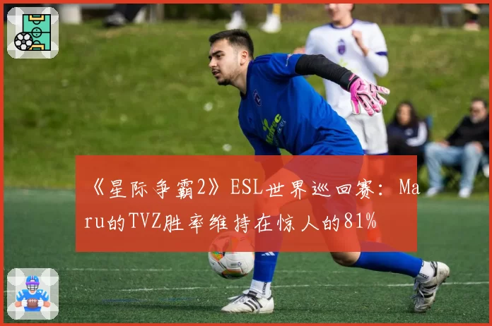 《星际争霸2》ESL世界巡回赛：Maru的TVZ胜率维持在惊人的81%