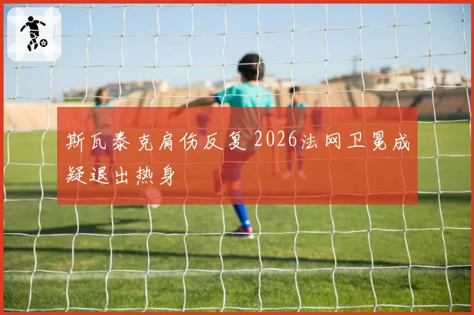 斯瓦泰克肩伤反复 2026法网卫冕成疑退出热身