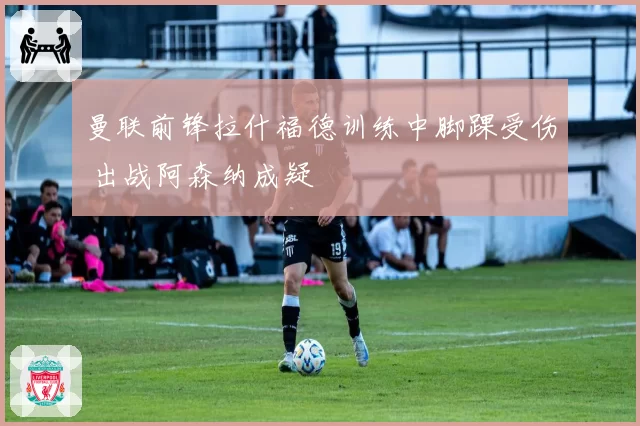 曼联前锋拉什福德训练中脚踝受伤 出战阿森纳成疑