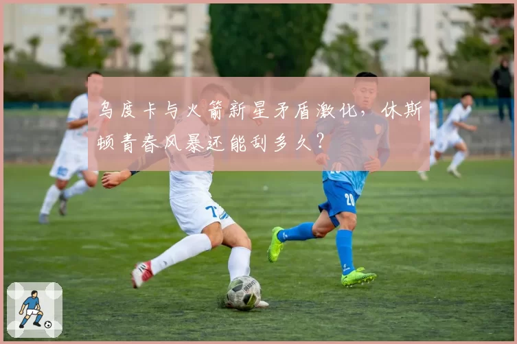 乌度卡与火箭新星矛盾激化，休斯顿青春风暴还能刮多久？