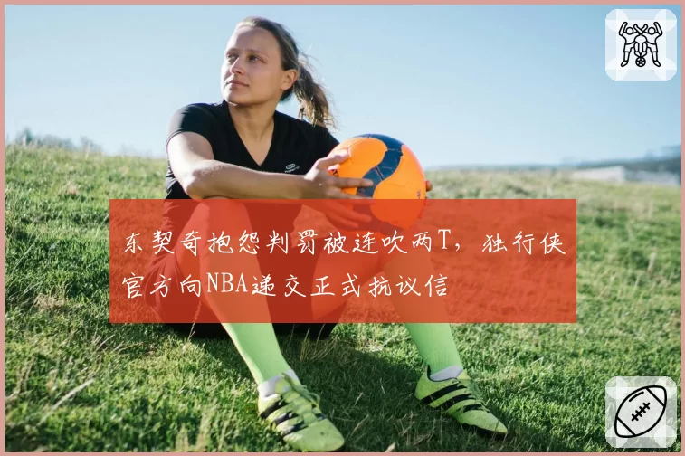 东契奇抱怨判罚被连吹两T,独行侠官方向NBA递交正式抗议信
