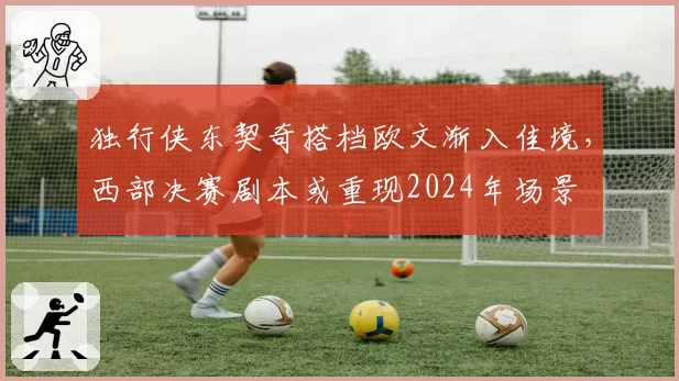 独行侠东契奇搭档欧文渐入佳境，西部决赛剧本或重现2024年场景