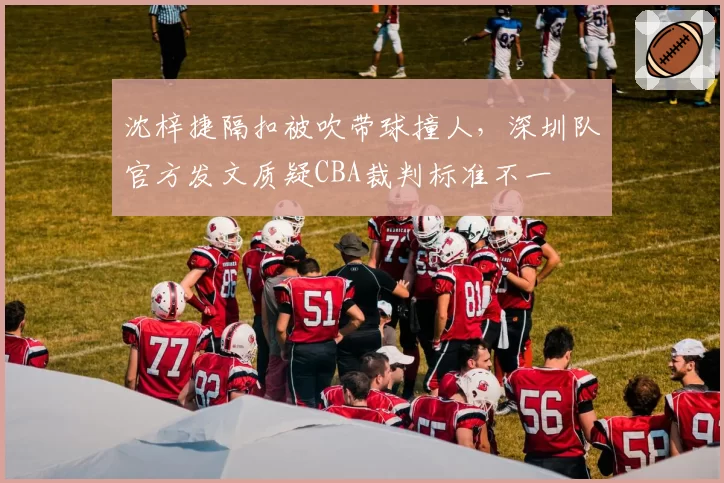沈梓捷隔扣被吹带球撞人,深圳队官方发文质疑CBA裁判标准不一