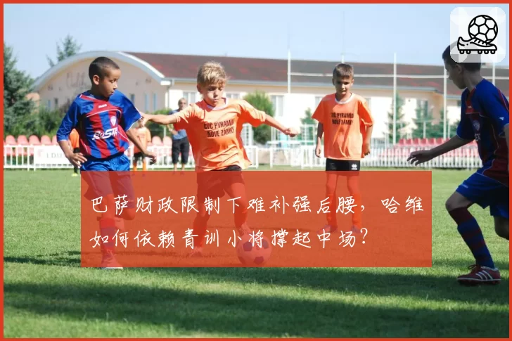 巴萨财政限制下难补强后腰,哈维如何依赖青训小将撑起中场?