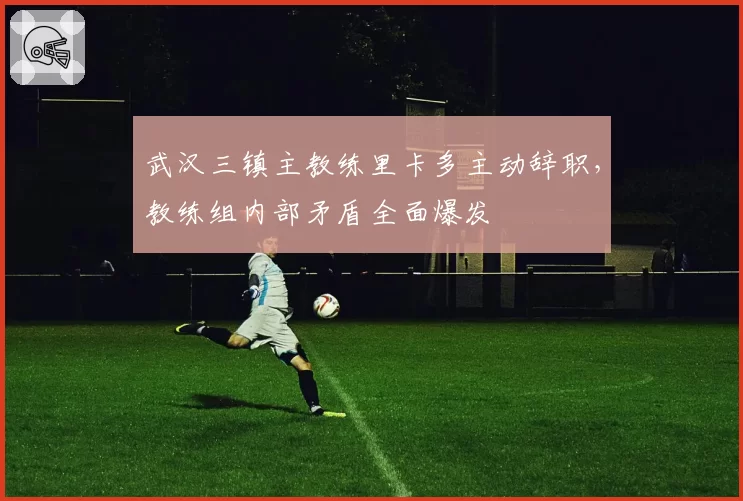 武汉三镇主教练里卡多主动辞职，教练组内部矛盾全面爆发