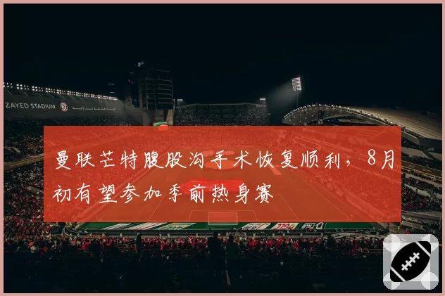 曼联芒特腹股沟手术恢复顺利,8月初有望参加季前热身赛