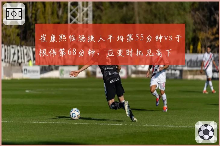 崔康熙临场换人平均第55分钟vs于根伟第68分钟,应变时机见高下
