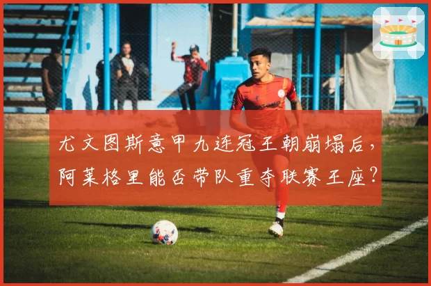 尤文图斯意甲九连冠王朝崩塌后，阿莱格里能否带队重夺联赛王座？