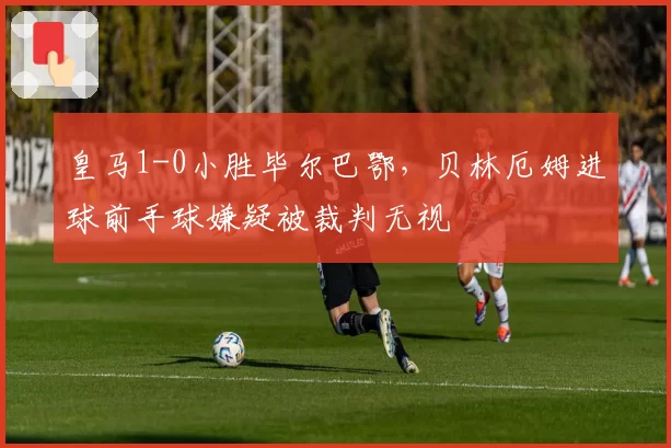 皇马1-0小胜毕尔巴鄂，贝林厄姆进球前手球嫌疑被裁判无视