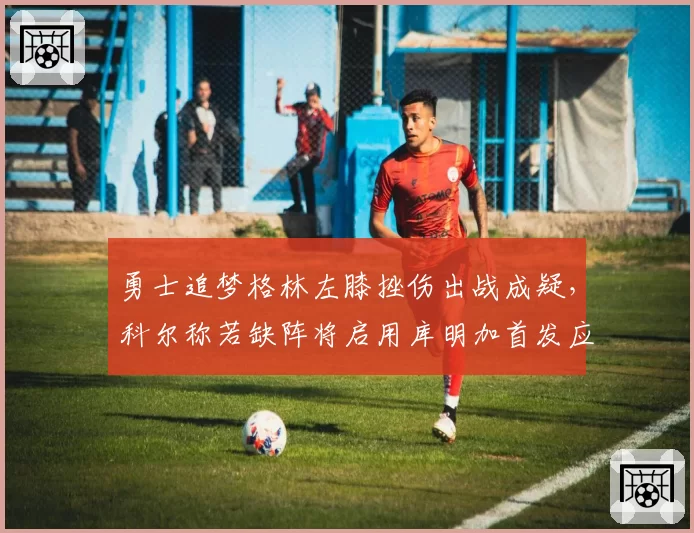 勇士追梦格林左膝挫伤出战成疑,科尔称若缺阵将启用库明加首发应对国王
