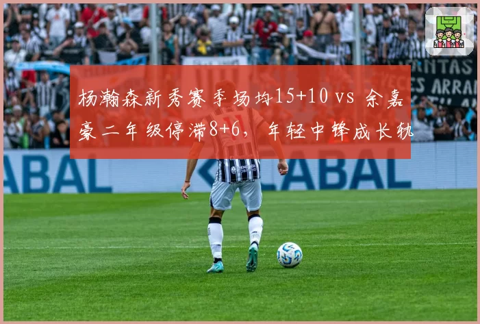 杨瀚森新秀赛季场均15+10 vs 余嘉豪二年级停滞8+6,年轻中锋成长轨迹分化