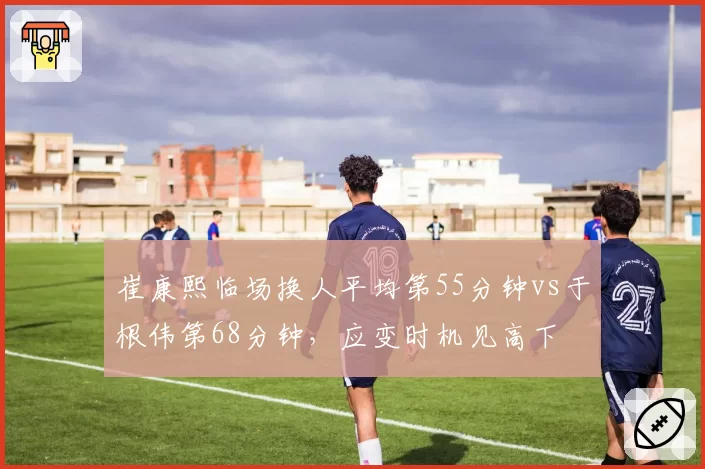 崔康熙临场换人平均第55分钟vs于根伟第68分钟,应变时机见高下