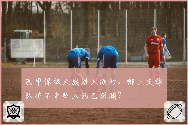 西甲保级大战进入读秒，哪三支球队将不幸坠入西乙深渊？
