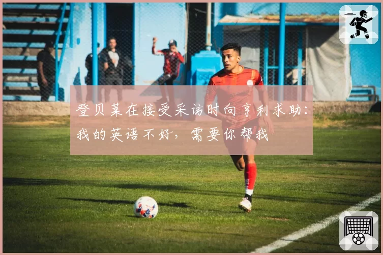 登贝莱在接受采访时向亨利求助：我的英语不好，需要你帮我