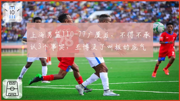上海男篮110-77广厦后，不得不承认3个事实，王博没了叫板的底气