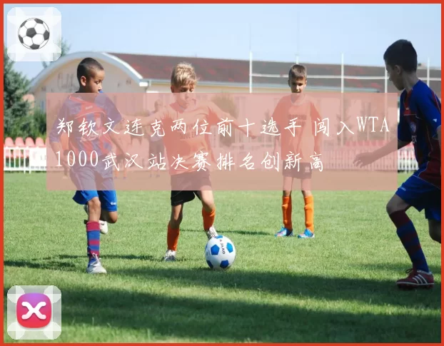 郑钦文连克两位前十选手 闯入WTA1000武汉站决赛排名创新高