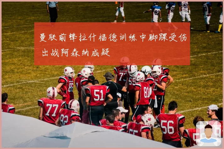 曼联前锋拉什福德训练中脚踝受伤 出战阿森纳成疑