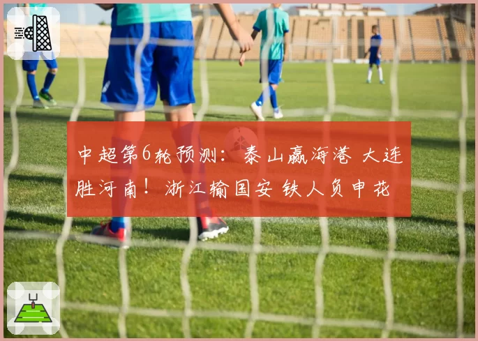 中超第6轮预测:泰山赢海港 大连胜河南!浙江输国安 铁人负申花