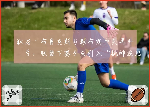 狄龙·布鲁克斯与勒布朗冲突再升级，联盟下赛季或引入“挑衅技犯”新规
