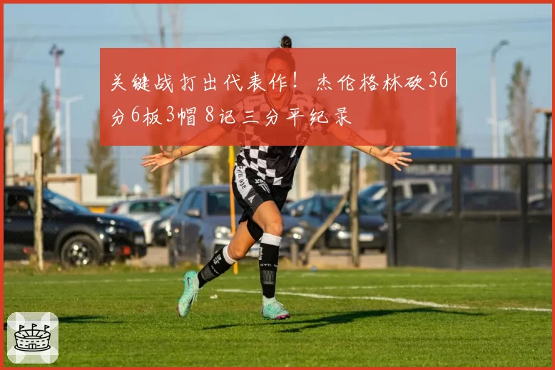 关键战打出代表作！杰伦格林砍36分6板3帽 8记三分平纪录