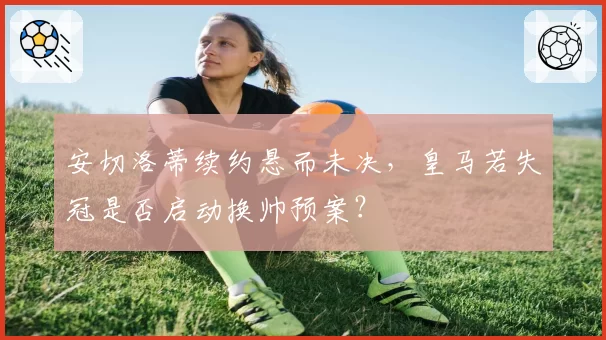 安切洛蒂续约悬而未决，皇马若失冠是否启动换帅预案？