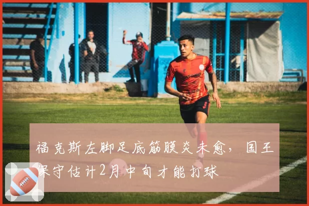 福克斯左脚足底筋膜炎未愈，国王保守估计2月中旬才能打球