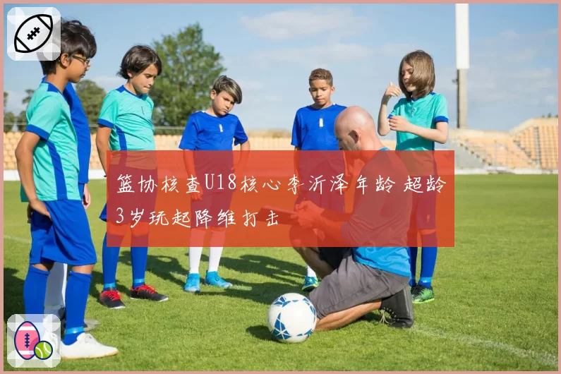 篮协核查U18核心李沂泽年龄 超龄3岁玩起降维打击