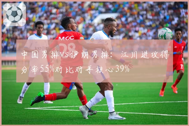 中国男排vs伊朗男排：江川进攻得分率55%对比对手核心39%