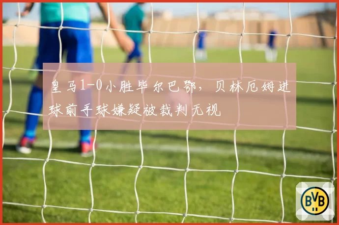 皇马1-0小胜毕尔巴鄂,贝林厄姆进球前手球嫌疑被裁判无视