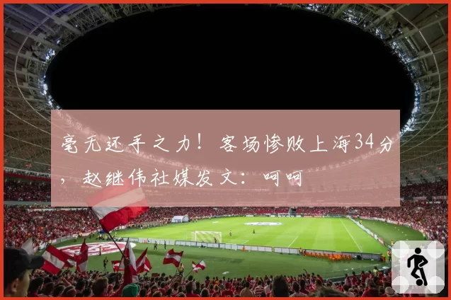 毫无还手之力！客场惨败上海34分，赵继伟社媒发文：呵呵