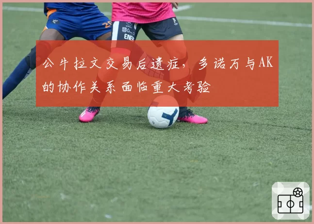 公牛拉文交易后遗症，多诺万与AK的协作关系面临重大考验