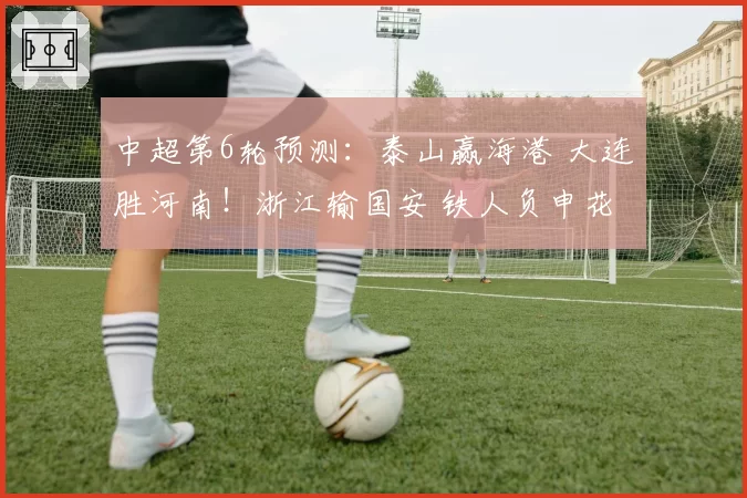 中超第6轮预测:泰山赢海港 大连胜河南!浙江输国安 铁人负申花