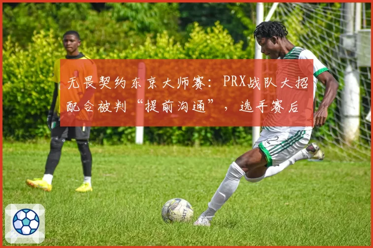 无畏契约东京大师赛:PRX战队大招配合被判“提前沟通”,选手赛后拒绝采访