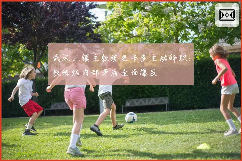 武汉三镇主教练里卡多主动辞职，教练组内部矛盾全面爆发