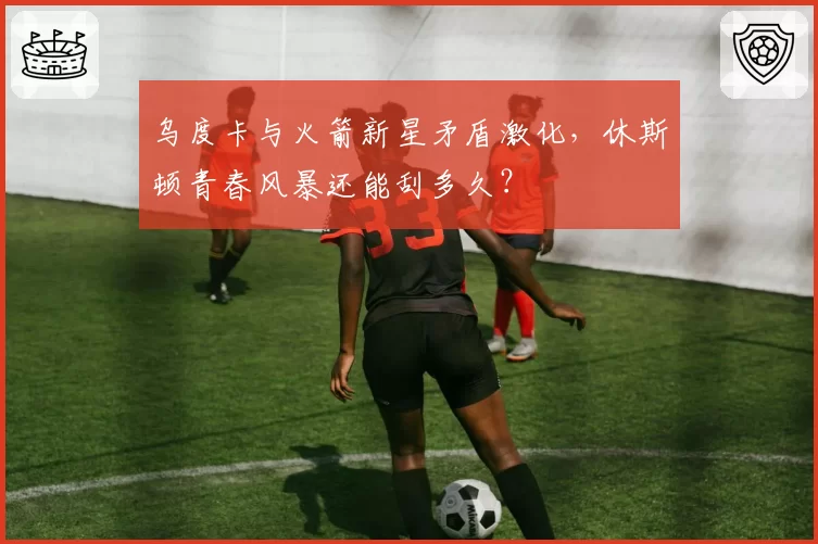 乌度卡与火箭新星矛盾激化，休斯顿青春风暴还能刮多久？
