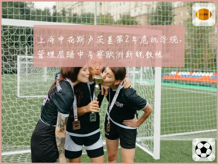 上海申花斯卢茨基第2年危机浮现,管理层暗中考察欧洲新锐教练