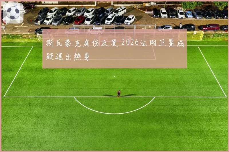 斯瓦泰克肩伤反复 2026法网卫冕成疑退出热身
