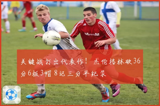 关键战打出代表作！杰伦格林砍36分6板3帽 8记三分平纪录