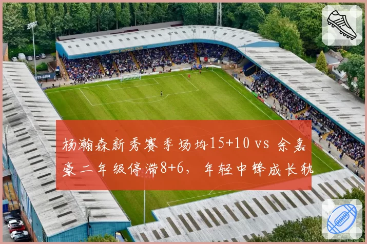 杨瀚森新秀赛季场均15+10 vs 余嘉豪二年级停滞8+6,年轻中锋成长轨迹分化